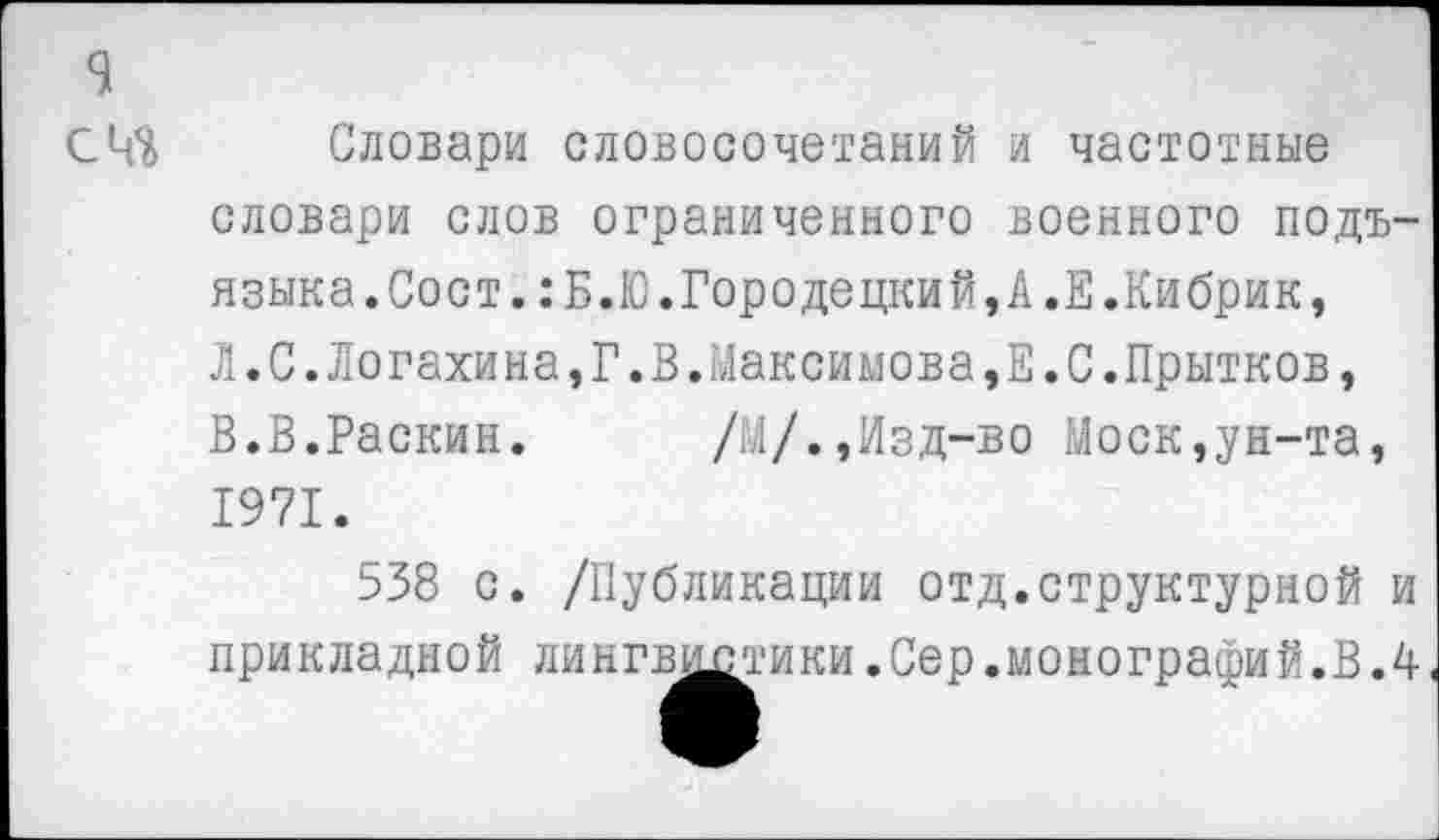 ﻿Словари словосочетаний и частотные словари слов ограниченного военного подъязыка. Сост. : Б.Ю.Городе цкий, А.Е.Кибрик, Л.С.Логахина,Г.В.Максимова,Е.С.Прытков, В.В.Раскин. /М/.,Изд-во Моск,ун-та, 1971.
538 с. /Публикации отд.структурной и прикладной линг^^ики.Сер.монографий.В.4